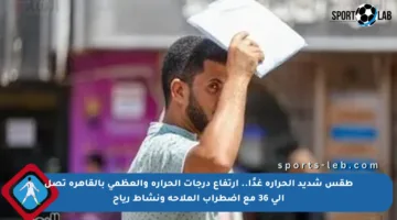 طقس شديد الحرارة غدًا.. ارتفاع درجات الحرارة والعظمى بالقاهرة تصل إلى 36 مع اضطراب الملاحة ونشاط رياح